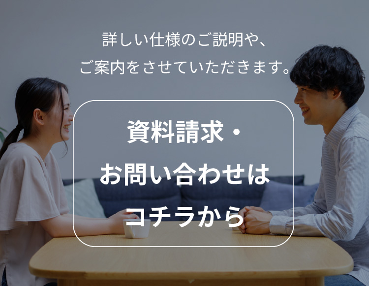 詳しい仕様のご説明や、ご案内をさせていただきます。 資料請求・家づくり相談はコチラから